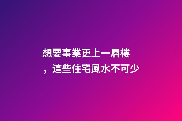 想要事業更上一層樓，這些住宅風水不可少